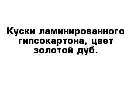 Куски ламинированного гипсокартона, цвет золотой дуб.